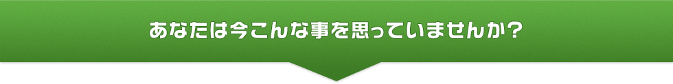 あなたは今こんな事を思っていませんか?